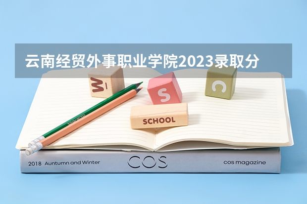 云南经贸外事职业学院2023录取分数线（云南经贸外事职业学院多少分能上）