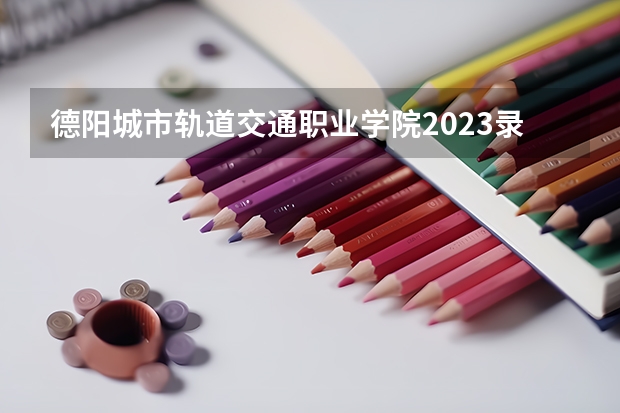 德阳城市轨道交通职业学院2023录取分数线（德阳城市轨道交通职业学院多少分能上）