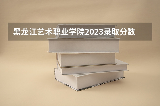 黑龙江艺术职业学院2023录取分数线（黑龙江艺术职业学院多少分能上）