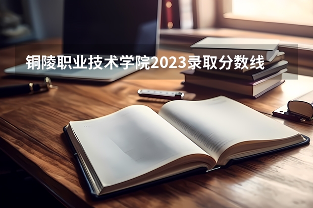 铜陵职业技术学院2023录取分数线（铜陵职业技术学院多少分能上）