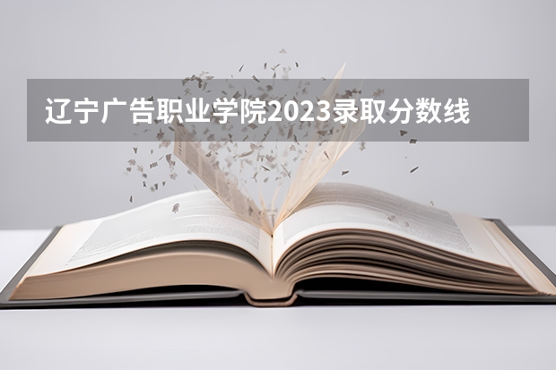 辽宁广告职业学院2023录取分数线（辽宁广告职业学院多少分能上）