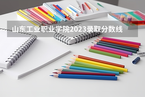 山东工业职业学院2023录取分数线（山东工业职业学院多少分能上）