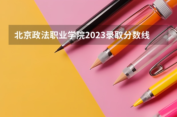 北京政法职业学院2023录取分数线（北京政法职业学院多少分能上）