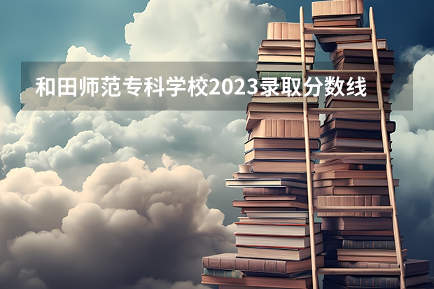 和田师范专科学校2023录取分数线（和田师范专科学校多少分能上）