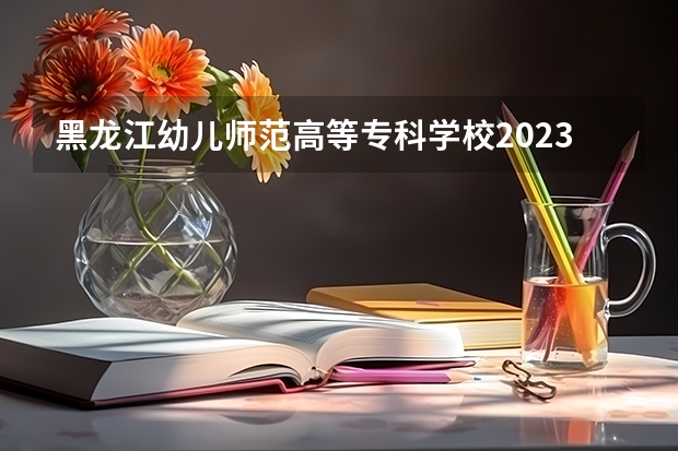 黑龙江幼儿师范高等专科学校2023录取分数线（黑龙江幼儿师范高等专科学校多少分能上）