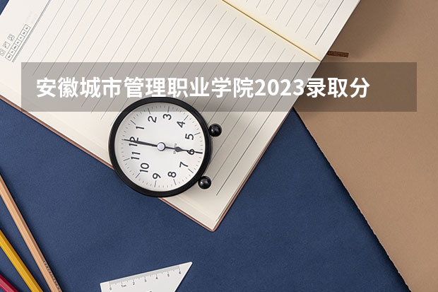 安徽城市管理职业学院2023录取分数线（安徽城市管理职业学院多少分能上）