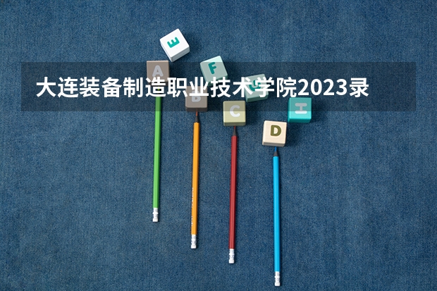 大连装备制造职业技术学院2023录取分数线（大连装备制造职业技术学院多少分能上）