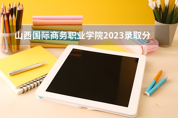 山西国际商务职业学院2023录取分数线（山西国际商务职业学院多少分能上）