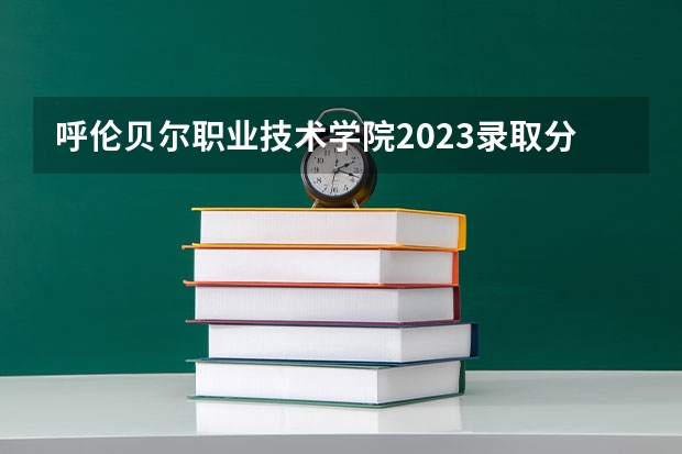 呼伦贝尔职业技术学院2023录取分数线（呼伦贝尔职业技术学院多少分能上）