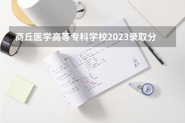 商丘医学高等专科学校2023录取分数线（商丘医学高等专科学校多少分能上）