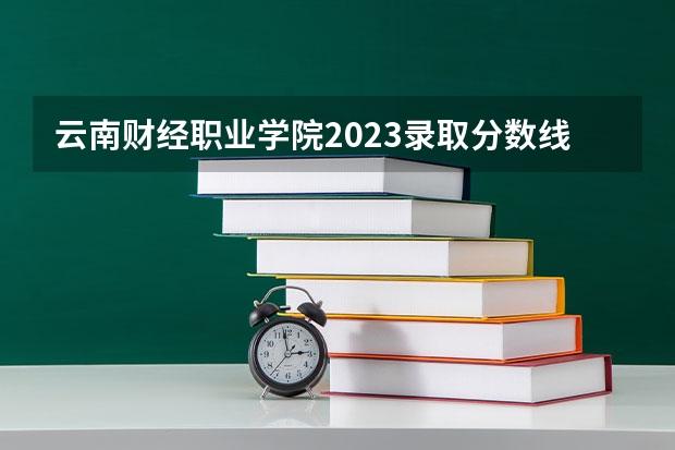 云南财经职业学院2023录取分数线（云南财经职业学院多少分能上）