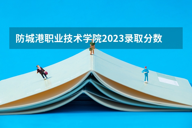 防城港职业技术学院2023录取分数线（防城港职业技术学院多少分能上）