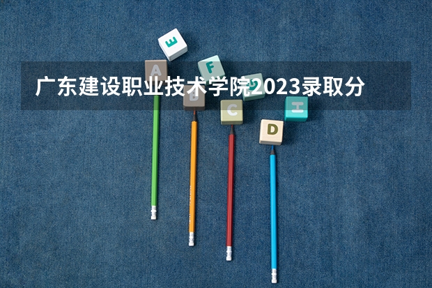 广东建设职业技术学院2023录取分数线（广东建设职业技术学院多少分能上）