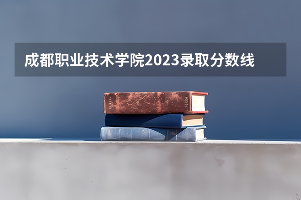 成都职业技术学院2023录取分数线（成都职业技术学院多少分能上）