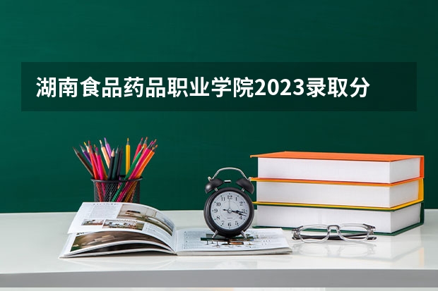 湖南食品药品职业学院2023录取分数线（湖南食品药品职业学院多少分能上）