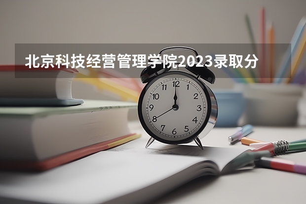 北京科技经营管理学院2023录取分数线（北京科技经营管理学院多少分能上）