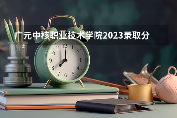 广元中核职业技术学院2023录取分数线（广元中核职业技术学院多少分能上）