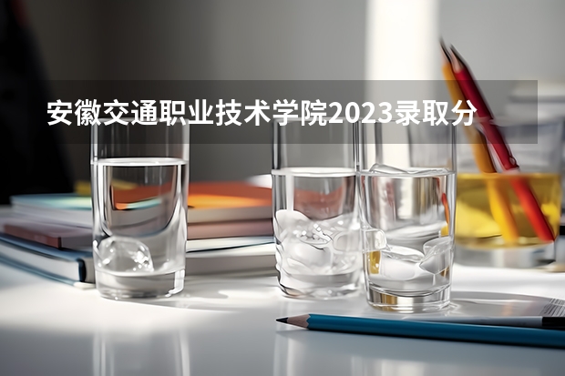 安徽交通职业技术学院2023录取分数线（安徽交通职业技术学院多少分能上）