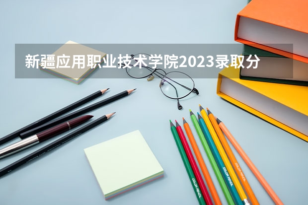 新疆应用职业技术学院2023录取分数线（新疆应用职业技术学院多少分能上）