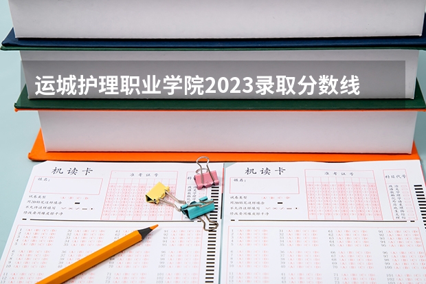 运城护理职业学院2023录取分数线（运城护理职业学院多少分能上）