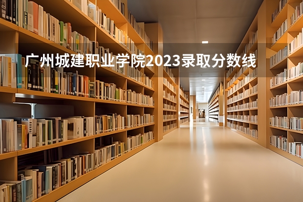 广州城建职业学院2023录取分数线（广州城建职业学院多少分能上）