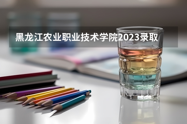 黑龙江农业职业技术学院2023录取分数线（黑龙江农业职业技术学院多少分能上）