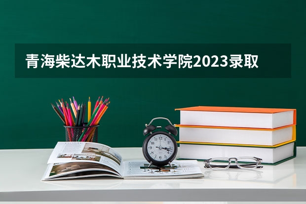 青海柴达木职业技术学院2023录取分数线（青海柴达木职业技术学院多少分能上）