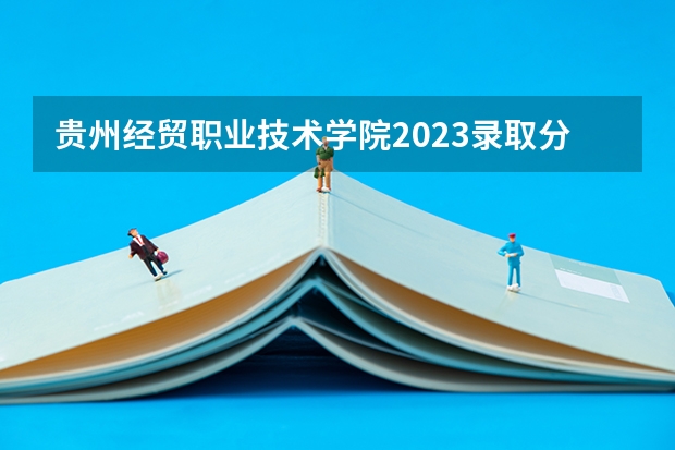 贵州经贸职业技术学院2023录取分数线（贵州经贸职业技术学院多少分能上）