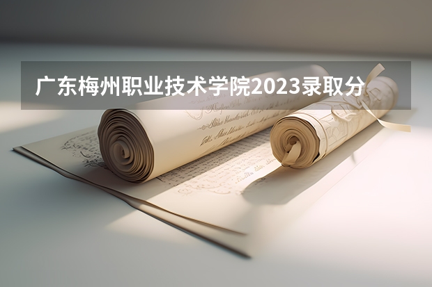 广东梅州职业技术学院2023录取分数线（广东梅州职业技术学院多少分能上）