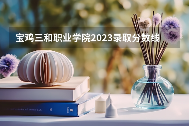 宝鸡三和职业学院2023录取分数线（宝鸡三和职业学院多少分能上）