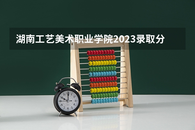 湖南工艺美术职业学院2023录取分数线（湖南工艺美术职业学院多少分能上）