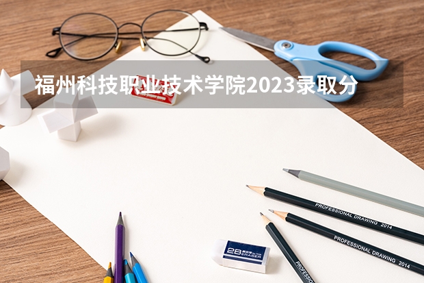 福州科技职业技术学院2023录取分数线（福州科技职业技术学院多少分能上）