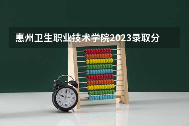 惠州卫生职业技术学院2023录取分数线（惠州卫生职业技术学院多少分能上）