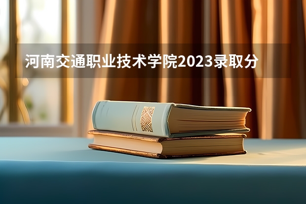 河南交通职业技术学院2023录取分数线（河南交通职业技术学院多少分能上）