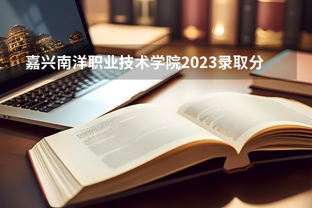 嘉兴南洋职业技术学院2023录取分数线（嘉兴南洋职业技术学院多少分能上）