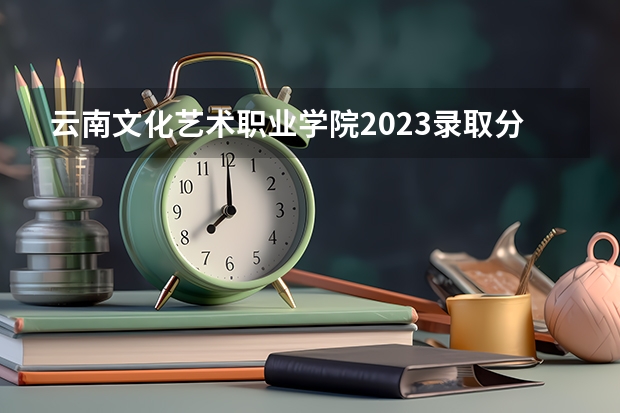 云南文化艺术职业学院2023录取分数线（云南文化艺术职业学院多少分能上）