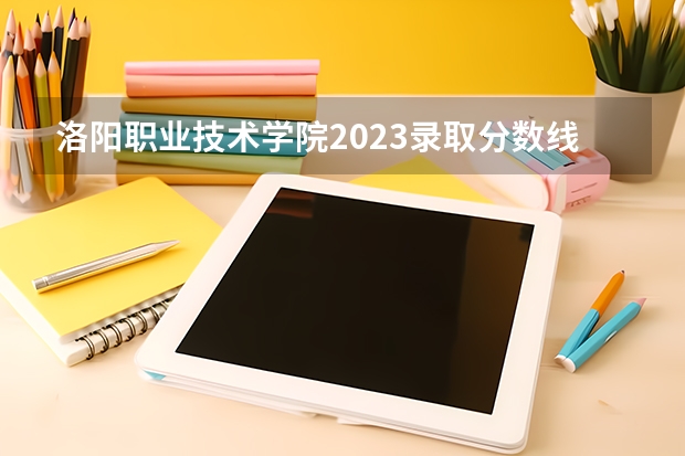 洛阳职业技术学院2023录取分数线（洛阳职业技术学院多少分能上）