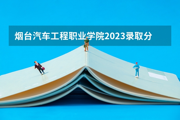 烟台汽车工程职业学院2023录取分数线（烟台汽车工程职业学院多少分能上）