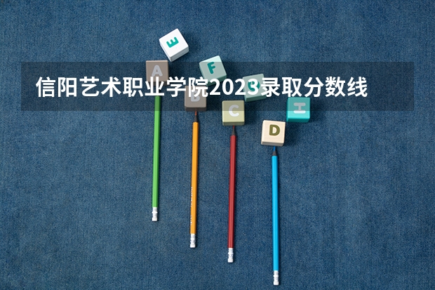 信阳艺术职业学院2023录取分数线（信阳艺术职业学院多少分能上）