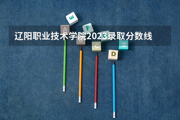 辽阳职业技术学院2023录取分数线（辽阳职业技术学院多少分能上）