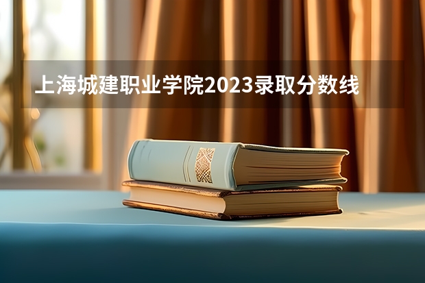 上海城建职业学院2023录取分数线（上海城建职业学院多少分能上）