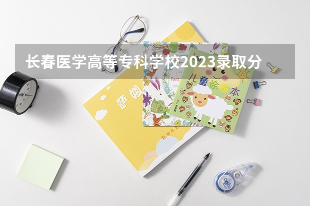 长春医学高等专科学校2023录取分数线（长春医学高等专科学校多少分能上）