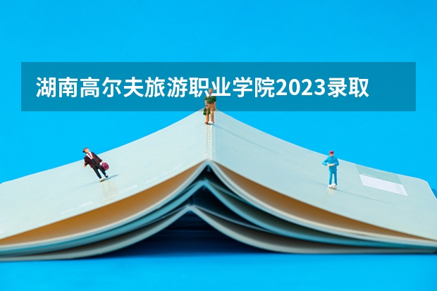 湖南高尔夫旅游职业学院2023录取分数线（湖南高尔夫旅游职业学院多少分能上）