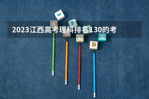 2023江西高考理科排名130的考生报什么大学好 往年录取分数线