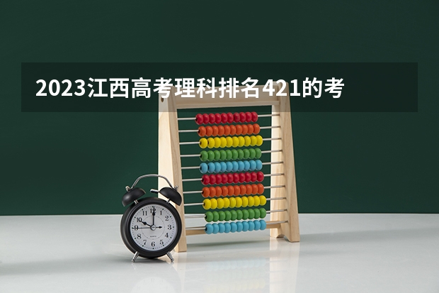 2023江西高考理科排名421的考生报什么大学好 往年录取分数线