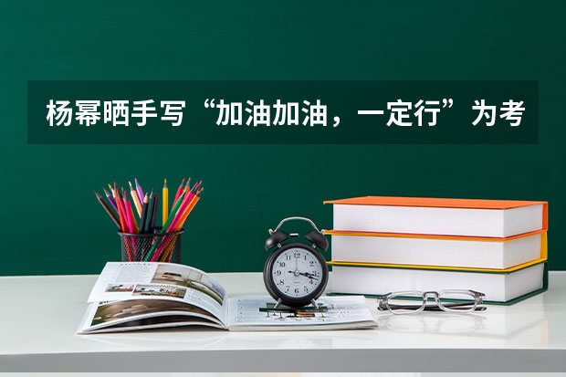 杨幂晒手写“加油加油，一定行”为考生打气，你能感受到她的真挚心意吗？