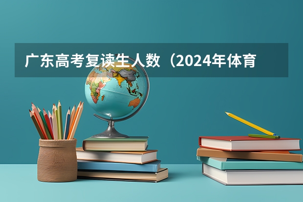 广东高考复读生人数（2024年体育高考时间）