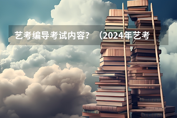 艺考编导考试内容？（2024年艺考的时间安排是怎样的？）