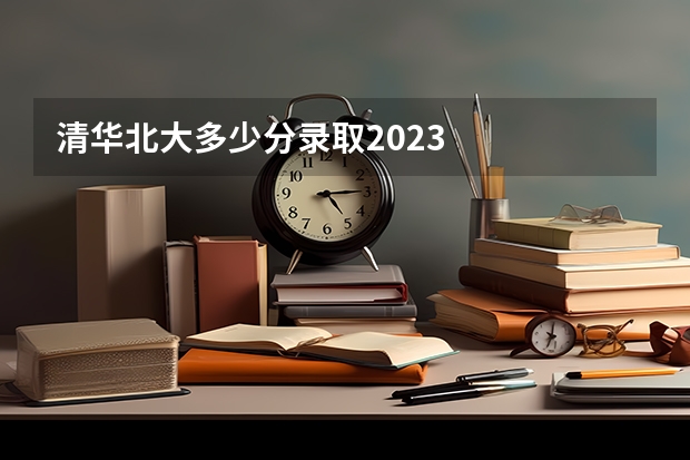 清华北大多少分录取2023