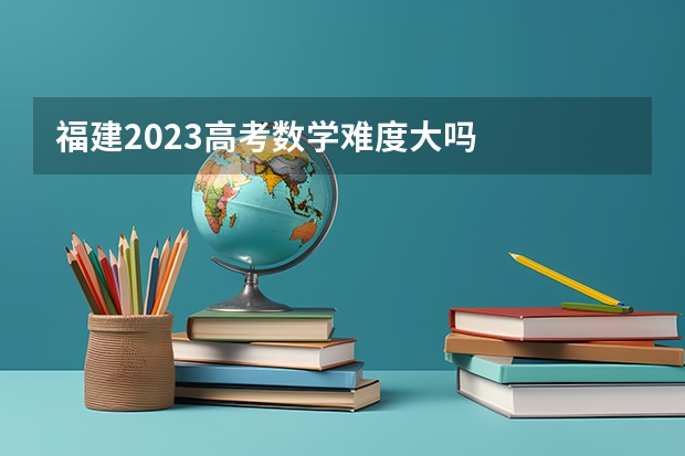 福建2023高考数学难度大吗